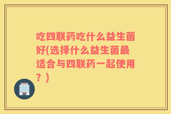 吃四联药吃什么益生菌好(选择什么益生菌最适合与四联药一起使用？)