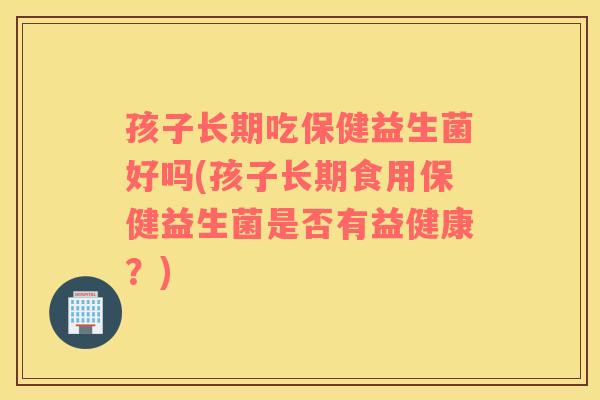 孩子长期吃保健益生菌好吗(孩子长期食用保健益生菌是否有益健康？)