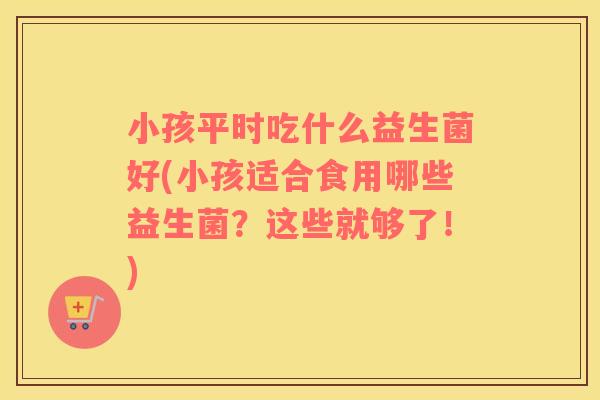 小孩平时吃什么益生菌好(小孩适合食用哪些益生菌？这些就够了！)
