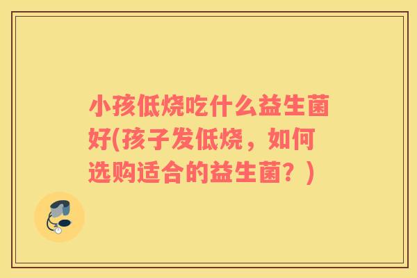 小孩低烧吃什么益生菌好(孩子发低烧，如何选购适合的益生菌？)