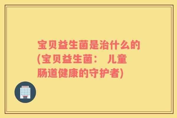 宝贝益生菌是治什么的(宝贝益生菌： 儿童肠道健康的守护者)