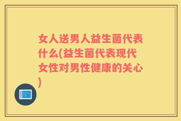 女人送男人益生菌代表什么(益生菌代表现代女性对男性健康的关心)