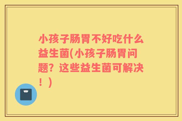 小孩子肠胃不好吃什么益生菌(小孩子肠胃问题？这些益生菌可解决！)