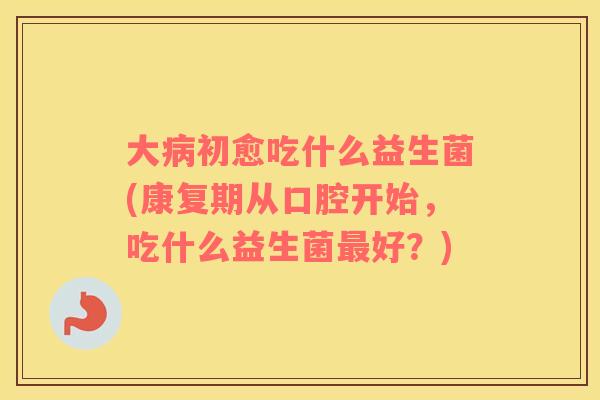 大病初愈吃什么益生菌(康复期从口腔开始，吃什么益生菌最好？)