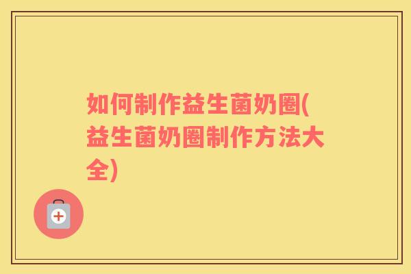 如何制作益生菌奶圈(益生菌奶圈制作方法大全)