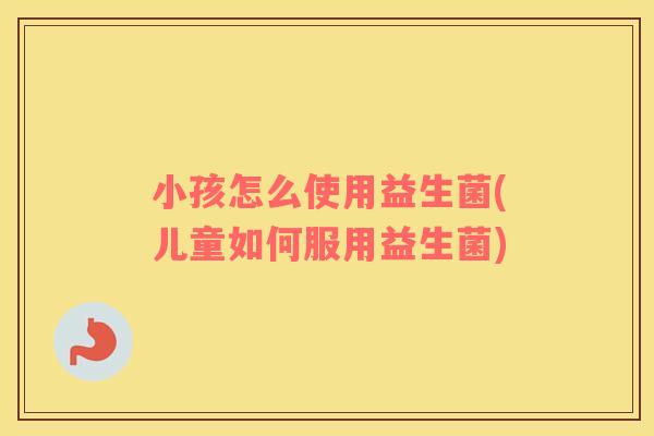 小孩怎么使用益生菌(儿童如何服用益生菌)