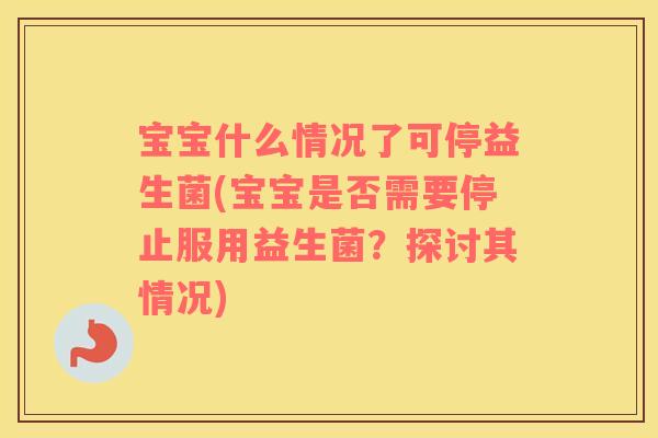 宝宝什么情况了可停益生菌(宝宝是否需要停止服用益生菌？探讨其情况)