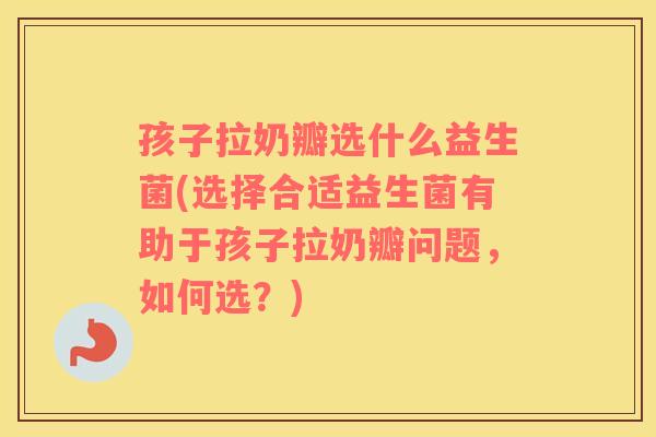 孩子拉奶瓣选什么益生菌(选择合适益生菌有助于孩子拉奶瓣问题，如何选？)