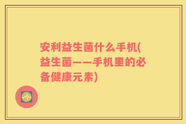安利益生菌什么手机(益生菌——手机里的必备健康元素)