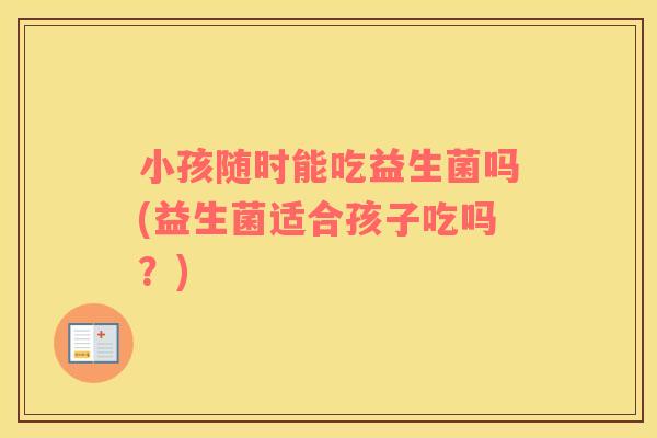 小孩随时能吃益生菌吗(益生菌适合孩子吃吗？)