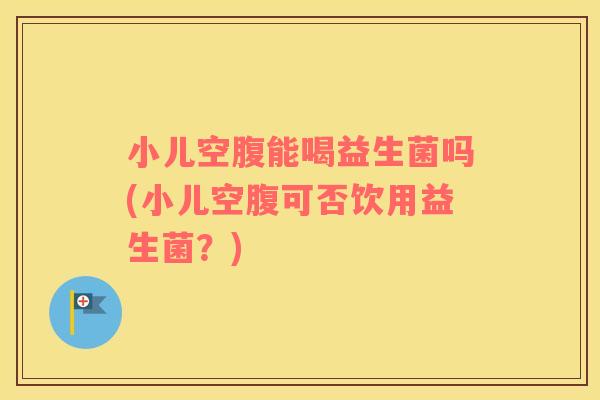 小儿空腹能喝益生菌吗(小儿空腹可否饮用益生菌？)