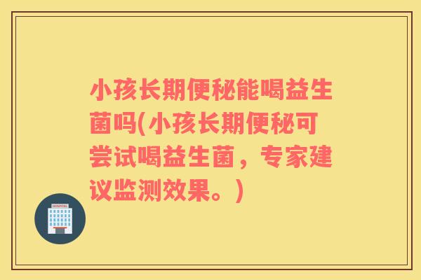 小孩长期便秘能喝益生菌吗(小孩长期便秘可尝试喝益生菌，专家建议监测效果。)