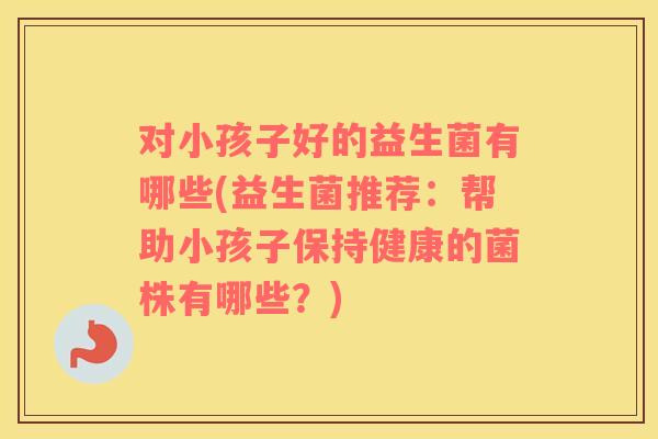 对小孩子好的益生菌有哪些(益生菌推荐：帮助小孩子保持健康的菌株有哪些？)