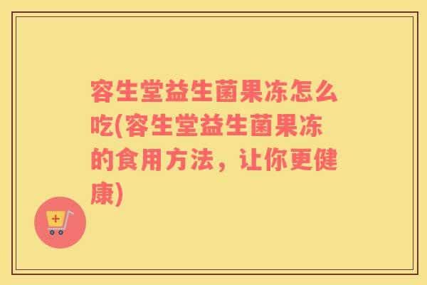 容生堂益生菌果冻怎么吃(容生堂益生菌果冻的食用方法，让你更健康)