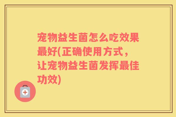 宠物益生菌怎么吃效果最好(正确使用方式，让宠物益生菌发挥最佳功效)
