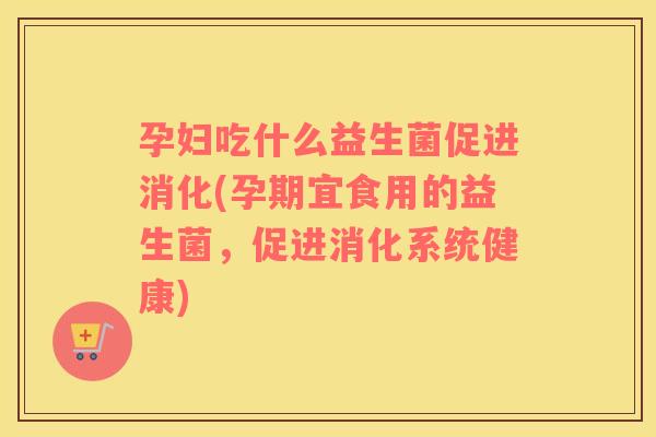 孕妇吃什么益生菌促进消化(孕期宜食用的益生菌，促进消化系统健康)
