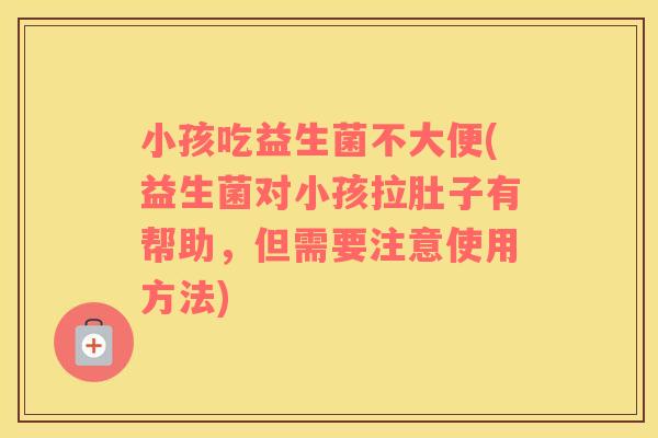 小孩吃益生菌不大便(益生菌对小孩拉肚子有帮助，但需要注意使用方法)
