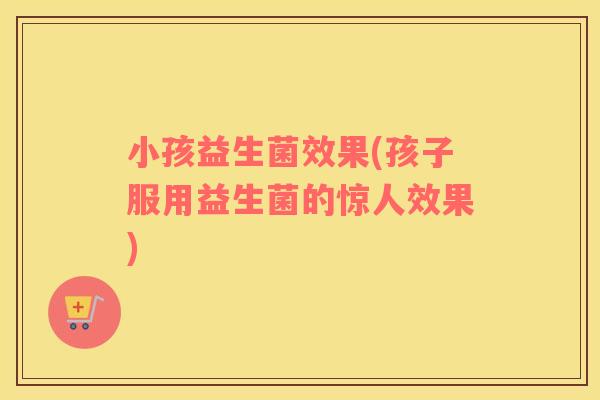 小孩益生菌效果(孩子服用益生菌的惊人效果)