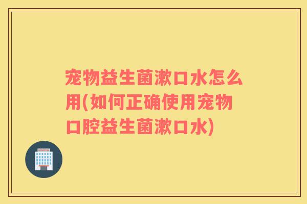 宠物益生菌漱口水怎么用(如何正确使用宠物口腔益生菌漱口水)