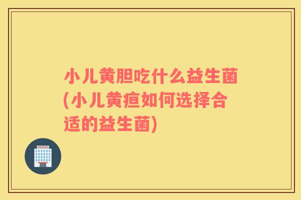 小儿黄胆吃什么益生菌(小儿黄疸如何选择合适的益生菌)