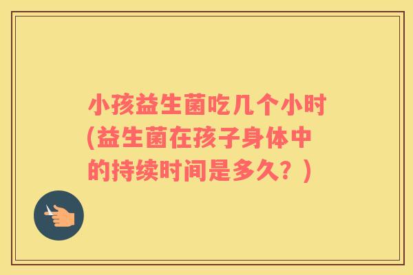 小孩益生菌吃几个小时(益生菌在孩子身体中的持续时间是多久？)