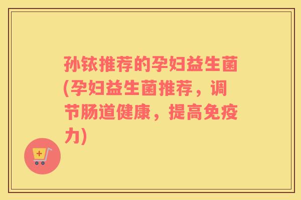 孙铱推荐的孕妇益生菌(孕妇益生菌推荐，调节肠道健康，提高免疫力)