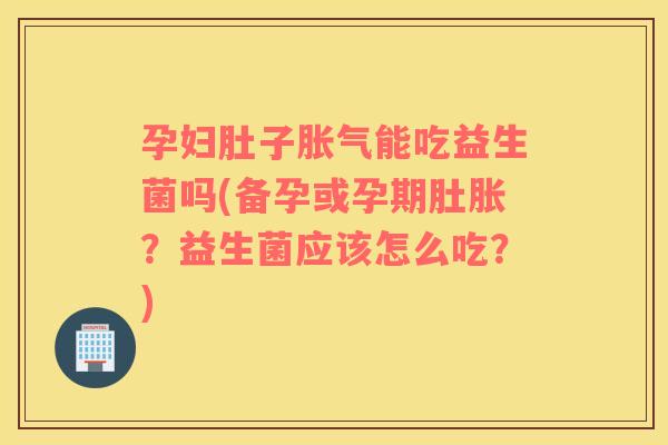 孕妇肚子胀气能吃益生菌吗(备孕或孕期肚胀？益生菌应该怎么吃？)