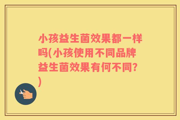 小孩益生菌效果都一样吗(小孩使用不同品牌益生菌效果有何不同?) 小孩益生菌效果都一样吗(小孩使用不同品牌益生菌效果有何不同?)