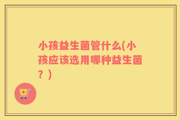 小孩益生菌管什么(小孩应该选用哪种益生菌？)