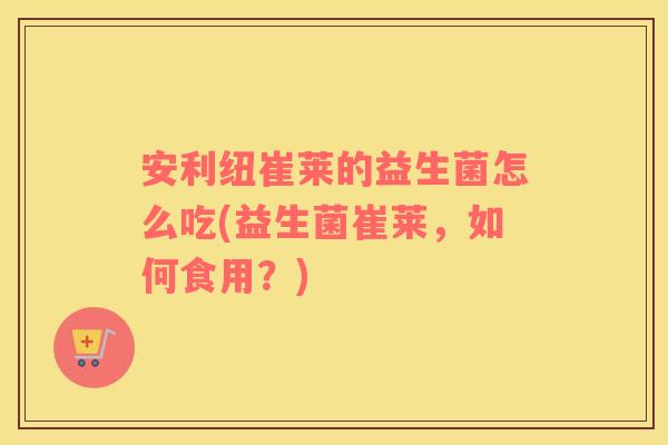 安利纽崔莱的益生菌怎么吃(益生菌崔莱,如何食用?) 安利纽崔莱的益生菌怎么吃(益生菌崔莱,如何食用?)