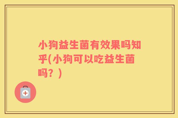 小狗益生菌有效果吗知乎(小狗可以吃益生菌吗？)