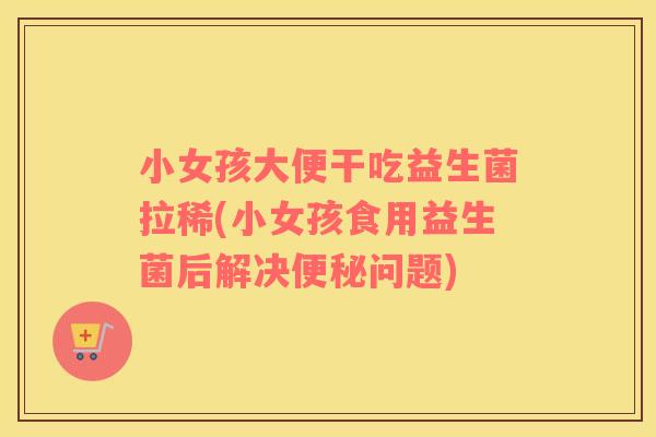 小女孩大便干吃益生菌拉稀(小女孩食用益生菌后解决问题) 小女孩大便干吃益生菌拉稀(小女孩食用益生菌后解决问题)
