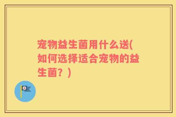 宠物益生菌用什么送(如何选择适合宠物的益生菌？)