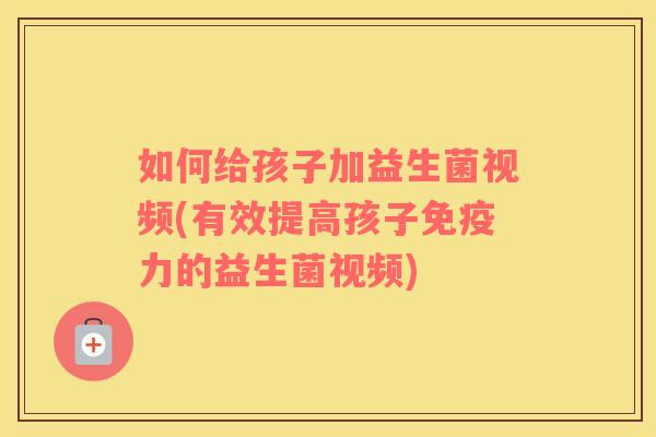 如何给孩子加益生菌视频(有效提高孩子免疫力的益生菌视频)