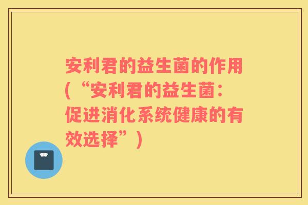 安利君的益生菌的作用(“安利君的益生菌：促进消化系统健康的有效选择”)