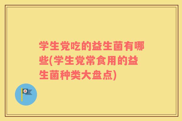 学生党吃的益生菌有哪些(学生党常食用的益生菌种类大盘点)