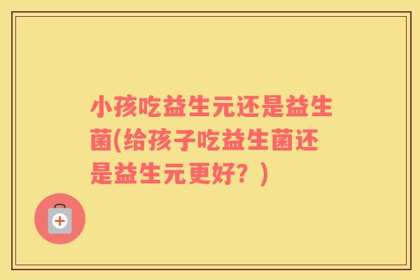 小孩吃益生元还是益生菌(给孩子吃益生菌还是益生元更好？)