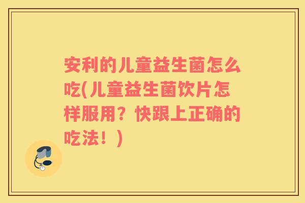 安利的儿童益生菌怎么吃(儿童益生菌饮片怎样服用？快跟上正确的吃法！)