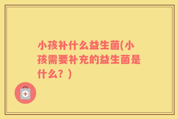小孩补什么益生菌(小孩需要补充的益生菌是什么？)