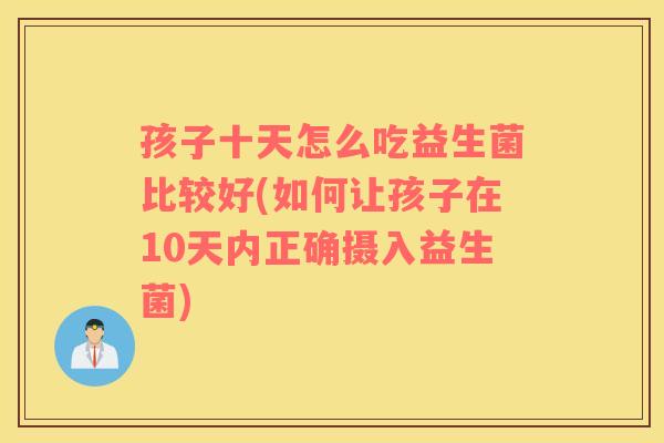 孩子十天怎么吃益生菌比较好(如何让孩子在10天内正确摄入益生菌)