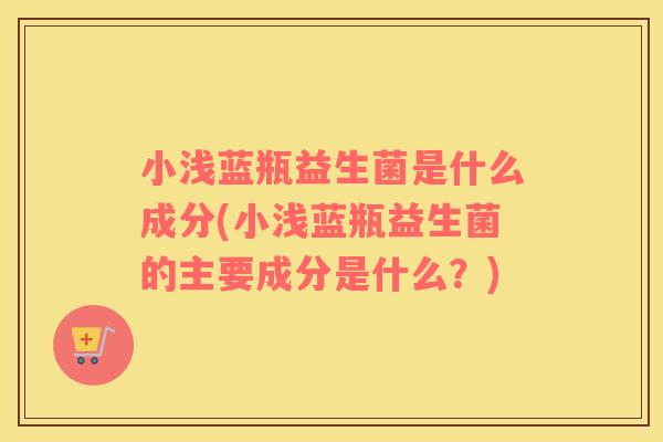 小浅蓝瓶益生菌是什么成分(小浅蓝瓶益生菌的主要成分是什么？)