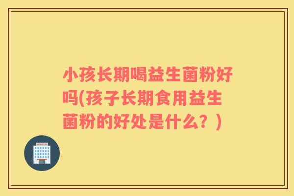 小孩长期喝益生菌粉好吗(孩子长期食用益生菌粉的好处是什么？)