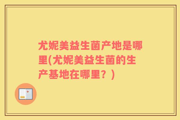 尤妮美益生菌产地是哪里(尤妮美益生菌的生产基地在哪里？)