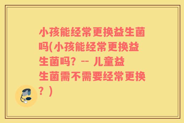 小孩能经常更换益生菌吗(小孩能经常更换益生菌吗？-- 儿童益生菌需不需要经常更换？)