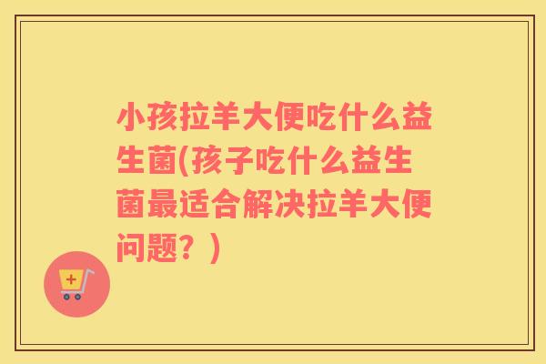 小孩拉羊大便吃什么益生菌(孩子吃什么益生菌最适合解决拉羊大便问题？)