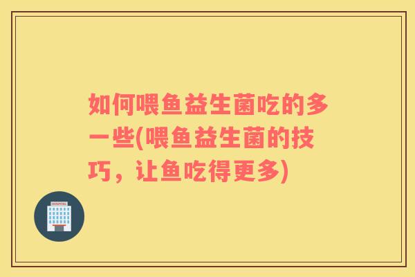 如何喂鱼益生菌吃的多一些(喂鱼益生菌的技巧，让鱼吃得更多)