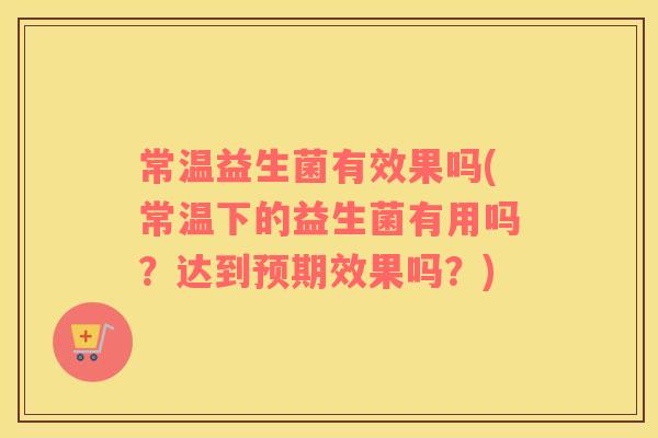 常温益生菌有效果吗(常温下的益生菌有用吗？达到预期效果吗？)