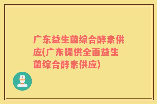 广东益生菌综合酵素供应(广东提供全面益生菌综合酵素供应)