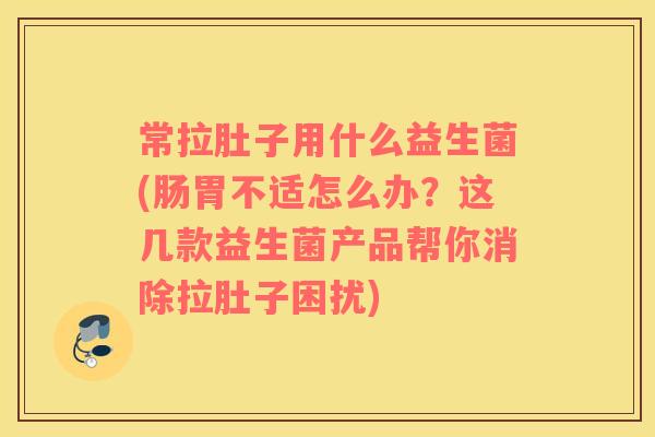 常拉肚子用什么益生菌(肠胃不适怎么办？这几款益生菌产品帮你消除拉肚子困扰)