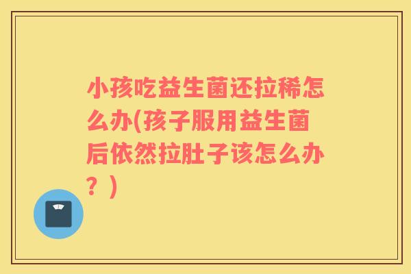 小孩吃益生菌还拉稀怎么办(孩子服用益生菌后依然拉肚子该怎么办？)